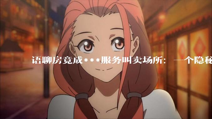 语聊房竟成***服务叫卖场所：一个隐秘的灰色地带 - *