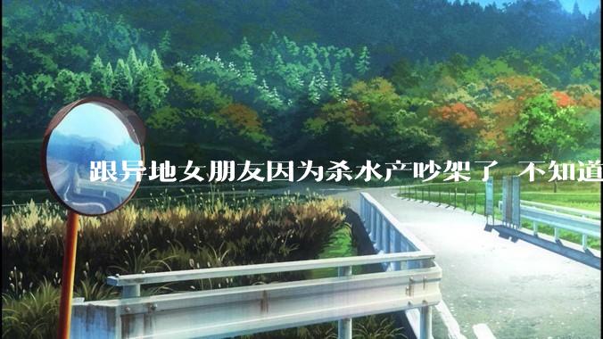 跟异地女朋友因为杀水产吵架了 不知道怎么做？